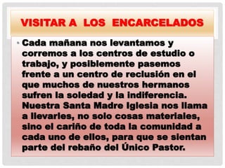 VISITAR A LOS ENCARCELADOS
• Cada mañana nos levantamos y
corremos a los centros de estudio o
trabajo, y posiblemente pasemos
frente a un centro de reclusión en el
que muchos de nuestros hermanos
sufren la soledad y la indiferencia.
Nuestra Santa Madre Iglesia nos llama
a llevarles, no solo cosas materiales,
sino el cariño de toda la comunidad a
cada uno de ellos, para que se sientan
parte del rebaño del Único Pastor.
 