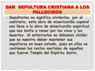 DAR SEPULTURA CRISTIANA A LOS
FALLECIDOS
• Sepultarlos no significa olvidarlos, por el
contrario, esta obra de misericordia coporal
nos lleva a la obra de misericordia espiritual
que nos invita a rezar por los vivos y los
muertos. Al enterrarlos no debemos olvidar
que es nuestro deber mantener sus
sepulturas en buen estado, pues en ellas se
contienen los restos mortales de aquellos
que fueron Templo del Espíritu Santo.
 