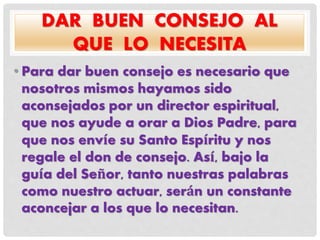 DAR BUEN CONSEJO AL
QUE LO NECESITA
• Para dar buen consejo es necesario que
nosotros mismos hayamos sido
aconsejados por un director espiritual,
que nos ayude a orar a Dios Padre, para
que nos envíe su Santo Espíritu y nos
regale el don de consejo. Así, bajo la
guía del Señor, tanto nuestras palabras
como nuestro actuar, serán un constante
aconcejar a los que lo necesitan.
 