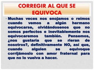 CORREGIR AL QUE SE
EQUIVOCA
• Muchas veces nos enojamos o reímos
cuando vemos a algún hermano
equivocarse, olvidándosenos que no
somos perfectos e inevitablemente nos
equivocaremos también. Pensemos,
¿nos gustaría que se rieran de
nosotros?, definitivamente NO, así que,
cuando alguien se equivoque
corrijámoslo con amor fraternal para
que no lo vuelva a hacer.
 
