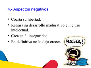 4.- Aspectos negativos

• Coarta su libertad.
• Retrasa su desarrollo madurativo e incluso
  intelectual.
• Crea en él inseguridad.
• En definitiva no lo deja crecer.
 