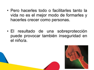 • Pero hacerles todo o facilitarles tanto la
  vida no es el mejor modo de formarles y
  hacerles crecer como personas.

• El resultado de una sobreprotección
  puede provocar también inseguridad en
  el niño/a.
 