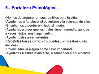 5.- Fortaleza Psicológica

•Hemos de preparar a nuestros hijos para la vida.
•Ayudemos a fortalecer el optimismo y la voluntad de ellos.
•Enseñemos a perder el miedo al miedo.
•Ayudarles a creer que los males tienen remedio, aunque
a veces, éstos, nos hagan sufrir.
•Ayudémosles a ser valientes.
•Repetirles frases como: «Tú puedes», «Tú sabes», «tú
decides»….
•Potenciarles la alegría como valor importante.
•Ayudarles a saber levantarse, a saber caer y equivocarse.
 