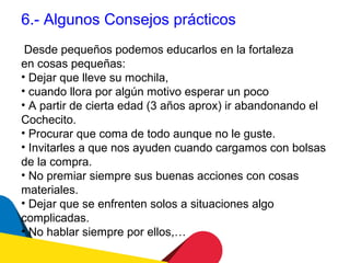 6.- Algunos Consejos prácticos
 Desde pequeños podemos educarlos en la fortaleza
en cosas pequeñas:
• Dejar que lleve su mochila,
• cuando llora por algún motivo esperar un poco
• A partir de cierta edad (3 años aprox) ir abandonando el
Cochecito.
• Procurar que coma de todo aunque no le guste.
• Invitarles a que nos ayuden cuando cargamos con bolsas
de la compra.
• No premiar siempre sus buenas acciones con cosas
materiales.
• Dejar que se enfrenten solos a situaciones algo
complicadas.
• No hablar siempre por ellos,…
 