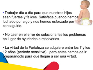 • Trabajar día a día para que nuestros hijos
sean fuertes y felices. Satisface cuando hemos
luchado por algo y nos hemos esforzado por
conseguirlo.

• No caer en el error de solucionarles los problemas
en lugar de ayudarles a resolverlos.

• La virtud de la Fortaleza se adquiere entre los 7 y los
12 años (período sensitivo) , pero antes hemos de ir
preparándolo para que llegue a ser una virtud.
 