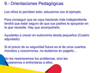 9.- Orientaciones Pedagógicas
Los niños lo perciben todo, educamos con el ejemplo.

Para conseguir que se vaya haciendo más independiente
tendrá que estar seguro de que sus padres le apoyaran en
lo que necesite. Hay que acompañarlo.

Ayudarles a crecer en autonomía desde pequeños (Cuadro
adjuntado)

Si el precio de su seguridad futura es el de unos cuantos
morados y coscorrones, no dudemos en pagarlo…

No les resolveremos los problemas, sino les
ayudaremos a enfrentarse a ellos.
 
