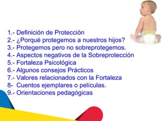 1.- Definición de Protección
2.- ¿Porqué protegemos a nuestros hijos?
3.- Protegemos pero no sobreprotegemos.
4.- Aspectos negativos de la Sobreprotección
5.- Fortaleza Psicológica
6.- Algunos consejos Prácticos
7.- Valores relacionados con la Fortaleza
8- Cuentos ejemplares o películas.
9.- Orientaciones pedagógicas
 