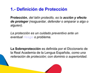 1.- Definición de Protección
Protección, del latín protectĭo, es la acción y efecto
de proteger (resguardar, defender o amparar a algo o
alguien).

La protección es un cuidado preventivo ante un
eventual riesgo o problema.


La Sobreprotección es definida por el Diccionario de
la Real Academia de la Lengua Española, como una
reiteración de protección; con dominio o superioridad.
 