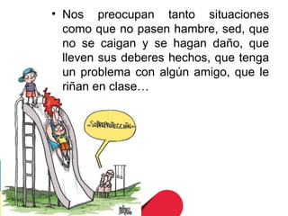 • Nos preocupan tanto situaciones
  como que no pasen hambre, sed, que
  no se caigan y se hagan daño, que
  lleven sus deberes hechos, que tenga
  un problema con algún amigo, que le
  riñan en clase…
 