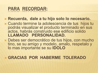 PARA RECORDAR:
 Recuerda, dale a tu hijo solo lo necesario.
 Cuando termine la adolescencia de tus hijos tu
podrás visualizar el producto terminado en sus
actos, habrás construido ese edificio solido
LLAMADO PERSONALIDAD.
 Debes ser democrático de tus hijos, con mucho
tino, se su amigo y modelo, amalo, respetalo y
lo mas importante se su IDOLO
 GRACIAS POR HABERME TOLERADO
 