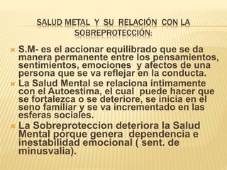 SALUD METAL Y SU RELACIÓN CON LA
SOBREPROTECCIÓN:
 S.M- es el accionar equilibrado que se da
manera permanente entre los pensamientos,
sentimientos, emociones y afectos de una
persona que se va reflejar en la conducta.
 La Salud Mental se relaciona íntimamente
con el Autoestima, el cual puede hacer que
se fortalezca o se deteriore, se inicia en el
seno familiar y se va incrementado en las
esferas sociales.
 La Sobreproteccion deteriora la Salud
Mental porque genera dependencia e
inestabilidad emocional ( sent. de
minusvalia).
 