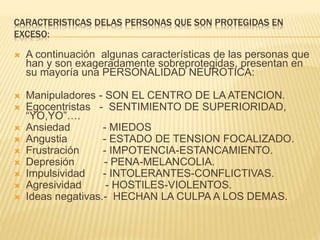 CARACTERISTICAS DELAS PERSONAS QUE SON PROTEGIDAS EN
EXCESO:
 A continuación algunas características de las personas que
han y son exageradamente sobreprotegidas, presentan en
su mayoría una PERSONALIDAD NEUROTICA:
 Manipuladores - SON EL CENTRO DE LA ATENCION.
 Egocentristas - SENTIMIENTO DE SUPERIORIDAD,
“YO,YO”….
 Ansiedad - MIEDOS
 Angustia - ESTADO DE TENSION FOCALIZADO.
 Frustración - IMPOTENCIA-ESTANCAMIENTO.
 Depresión - PENA-MELANCOLIA.
 Impulsividad - INTOLERANTES-CONFLICTIVAS.
 Agresividad - HOSTILES-VIOLENTOS.
 Ideas negativas.- HECHAN LA CULPA A LOS DEMAS.
 