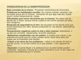 CONSECUENCIAS DE LA SOBREPROTECCION
Bajo concepto de sí mismo. Presentan sentimientos de minusvalía.
Problemas en habilidades sociales. Se vuelven tímidos, retraídos. Les
da miedo actuar por sí mismos , sensación de que algo malo les puede
ocurrir, evitan situaciones de riesgo.
Dificultades para tomar decisiones por sí mismos. No saben qué es
decidir por sí solos, porque mamá o papá lo han hecho siempre por ellos.
Son inseguros.
Búsqueda de seguridad en el otro. Se apoyarán en los demás para que
tomen decisiones por ellos. Buscan protección en los demás- dependencia
emocional.
Pensamientos negativos sobre la vida y ellos mismos. Abandonan o
se dan por vencidos rápidamente, al primer obstáculo.
Relaciones complicadas con los padres. A medida que crecen y van
entiendo el mundo que les rodea, pueden sentir rabia hacia ellos, les
culpan por la frustración que sienten.
Culpan a los otros de sus problemas.- culpan a los demás de todo lo
que les ocurre, no se dan cuenta de lo que pueden o son capaces de
hacer.
Depresión. Cuando llegan a la adolescencia o la edad adulta pueden
manifestar depresión a causa de su baja autoestima y por no ser capaz de
resolver los problemas por sí mismos.
 