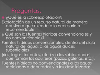  ¿Qué es la sobreexplotación?
Explotación de un recurso natural de manera
abusiva o que excede a lo necesario o
recomendable.
¿ Qué son las fuentes hídricas convencionales y
no convencionales?
Fuentes hídricas convencionales, dentro del ciclo
natural del agua, a las aguas dulces
superficiales
(ríos, lagos, torrentes, etc.) y a las subterráneas,
que forman los acuíferos (pozos, galerías, etc.).
Fuentes hídricas no convencionales a las aguas
recicladas o depuradas y a las desalinizadas.
 