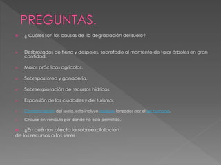  ¿ Cuáles son las causas de la degradación del suelo?
 Desbrozados de tierra y despejes, sobretodo al momento de talar árboles en gran
cantidad.
 Malas prácticas agrícolas.
 Sobrepastoreo y ganadería.
 Sobreexplotación de recursos hídricos.
 Expansión de las ciudades y del turismo.
 Contaminación del suelo, esto incluye residuos lanzados por el ser humano.
 Circular en vehículo por donde no está permitido.
 ¿En qué nos afecta la sobreexplotación
de los recursos a los seres
 