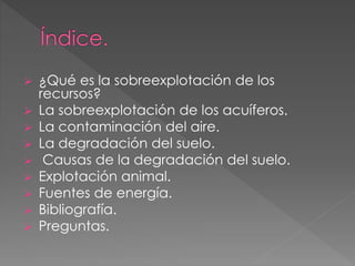  ¿Qué es la sobreexplotación de los
recursos?
 La sobreexplotación de los acuíferos.
 La contaminación del aire.
 La degradación del suelo.
 Causas de la degradación del suelo.
 Explotación animal.
 Fuentes de energía.
 Bibliografía.
 Preguntas.
 
