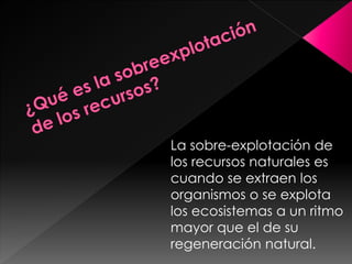 La sobre-explotación de
los recursos naturales es
cuando se extraen los
organismos o se explota
los ecosistemas a un ritmo
mayor que el de su
regeneración natural.
 