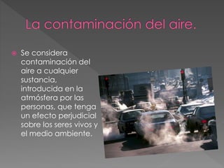  Se considera
contaminación del
aire a cualquier
sustancia,
introducida en la
atmósfera por las
personas, que tenga
un efecto perjudicial
sobre los seres vivos y
el medio ambiente.
 