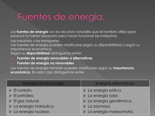 Las fuentes de energía son los recursos naturales que el hombre utiliza para
producir la fuerza necesaria para hacer funcionar las máquinas,
Las industrias y los transportes.
Las fuentes de energía pueden clasificarse según su disponibilidad y según su
importancia económica.
Según su disponibilidad distinguimos entre:
 Fuentes de energía renovables o alternativas
 Fuentes de energía no renovables
Las fuentes de energía también pueden clasificarse según su importancia
económica. En este caso distinguimos entre:
Energías tradicionales: Energías alternativas:
 El carbón.
 El petróleo.
 El gas natural.
 La energía hidráulica.
 La energía nuclear.
 La energía eólica.
 La energía solar.
 La energía geotérmica.
 La biomasa.
 La energía mareomotriz.
 