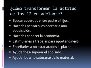 ¿Cómo transformar la actitud
de los 12 en adelante?
 Buscar acuerdos entre padre e hijos.
 Hacerles pensar si es necesaria una
    adquisición.
   Hacerles conocer la economía.
   Estimularles a trabajar para aportar dinero.
   Enseñarles a no estar atados al placer.
   Ayudarlos a superar el egoísmo.
   Ayudarlos a no saturarse de lo material.
 