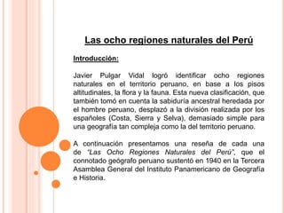 Las ocho regiones naturales del Perú
Introducción:
Javier Pulgar Vidal logró identificar ocho regiones
naturales en el territorio peruano, en base a los pisos
altitudinales, la flora y la fauna. Esta nueva clasificación, que
también tomó en cuenta la sabiduría ancestral heredada por
el hombre peruano, desplazó a la división realizada por los
españoles (Costa, Sierra y Selva), demasiado simple para
una geografía tan compleja como la del territorio peruano.
A continuación presentamos una reseña de cada una
de “Las Ocho Regiones Naturales del Perú”, que el
connotado geógrafo peruano sustentó en 1940 en la Tercera
Asamblea General del Instituto Panamericano de Geografía
e Historia.
 