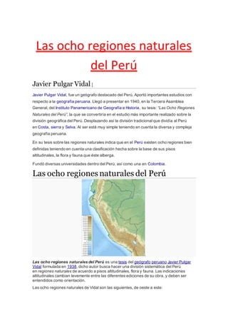 Las ocho regiones naturales
del Perú
Javier Pulgar Vidal [
Javier Pulgar Vidal, fue un geógrafo destacado del Perú. Aportó importantes estudios con
respecto a la geografía peruana. Llegó a presentar en 1940, en la Tercera Asamblea
General, del Instituto Panamericano de Geografía e Historia, su tesis: “Las Ocho Regiones
Naturales del Perú”, la que se convertiría en el estudio más importante realizado sobre la
división geográfica del Perú. Desplazando así la división tradicional que dividía al Perú
en Costa, sierra y Selva. Al ser está muy simple teniendo en cuenta la diversa y compleja
geografía peruana.
En su tesis sobre las regiones naturales indica que en el Perú existen ocho regiones bien
definidas teniendo en cuenta una clasificación hecha sobre la base de sus pisos
altitudinales, la flora y fauna que éste alberga.
Fundó diversas universidades dentro del Perú, así como una en Colombia.
Las ocho regiones naturales del Perú
.
Las ocho regiones naturales del Perú es una tesis del geógrafo peruano Javier Pulgar
Vidal formulada en 1938, dicho autor busca hacer una división sistemática del Perú
en regiones naturales de acuerdo a pisos altitudinales, flora y fauna. Las indicaciones
altitudinales cambian levemente entre las diferentes ediciones de su obra, y deben ser
entendidos como orientación.
Las ocho regiones naturales de Vidal son las siguientes, de oeste a este:
 