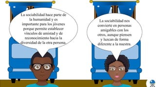 La sociabilidad nos
convierte en personas
amigables con los
otros, aunque piensen
y luzcan de forma
diferente a la nuestra.
La sociabilidad hace parte de
la humanidad y es
importante para los jóvenes
porque permite establecer
vínculos de amistad y de
reconocimiento hacia la
diversidad de la otra persona.
 