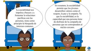 En resumen, la sociabilidad
permite que los jóvenes
desarrollen valores como el
respeto, la paz y la empatía. Ya
que la sociabilidad, es la
capacidad que una persona tiene
de disfrutar de la compañía de
personas que no corresponden al
núcleo cercano.
La sociabilidad nos
impulsa a buscar y a
fomentar la relaciones
pacificas con las
personas, tiene como
principio la búsqueda de
intereses comunes.
 