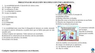 1. La sociabilidad permite el desarrollo de valores como:
A) El respeto, el egoísmo.
B) La tolerancia, el odio.
C) La solidaridad, la mentira.
D) La paz, la empatía.
2. La sociabilidad evita:
A) La guerra.
B) La paz.
C) La solidaridad.
D) El respeto.
3. La sociabilidad tiene como base la búsqueda de intereses en común, teniendo
en cuenta la anterior afirmación, se podría decir que un hábito para para ser más
sociable sería:
A) Hacer respetar mis opiniones. Todos merecen ser escuchados.
B) Denunciar la vulneración de mis derechos ante las autoridades.
C) No prestar mis artículos a los demás.
D) Escuchar a los demás.
4.
La anterior imagen ilustra el concepto de
sociabilidad, porque:
A) Refleja relaciones civilizadas.
B) Describe como se divierten las personas en una fiesta.
C) Muestra una integración en una clase.
D) Define la rutina de una persona.
5. El comentario realizado
por la mujer,
describe la actitud de
persona poco sociable.
Porque:
A) Evita entablar conversaciones con los demás.
B ) Juzga a los demás por su apariencia.
C) Se mantiene alejada de los demás.
D) Dice la verdad.
PREGUNTAS DE SELECCIÓN MULTIPLE CON ÚNICA RESPUESTA
Cualquier inquietud comunicarse con el docente.
 