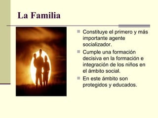 La Familia Constituye el primero y más importante agente socializador. Cumple una formación decisiva en la formación e integración de los niños en el ámbito social. En este ámbito son protegidos y educados. 