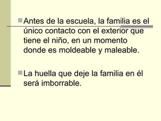 Antes de la escuela, la familia es el único contacto con el exterior que tiene el niño, en un momento donde es moldeable y maleable. La huella que deje la familia en él será imborrable. 