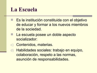 La Escuela Es la institución constituida con el objetivo de educar y formar a los nuevos miembros de la sociedad. La escuela posee un doble aspecto socializador: Contenidos, materias. Habilidades sociales: trabajo en equipo, colaboración, respeto a las normas, asunción de responsabilidades. 