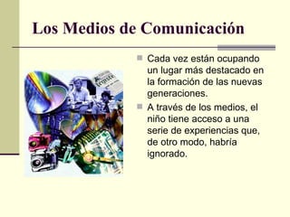 Los Medios de Comunicación Cada vez están ocupando un lugar más destacado en la formación de las nuevas generaciones. A través de los medios, el niño tiene acceso a una serie de experiencias que, de otro modo, habría ignorado. 