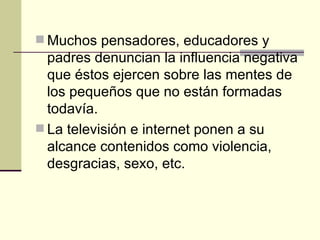 Muchos pensadores, educadores y padres denuncian la influencia negativa que éstos ejercen sobre las mentes de los pequeños que no están formadas todavía. La televisión e internet ponen a su alcance contenidos como violencia, desgracias, sexo, etc. 