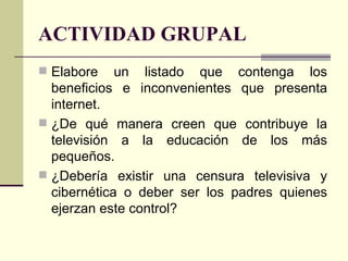 ACTIVIDAD GRUPAL Elabore un listado que contenga los beneficios e inconvenientes que presenta internet. ¿De qué manera creen que contribuye la televisión a la educación de los más pequeños. ¿Debería existir una censura televisiva y cibernética o deber ser los padres quienes ejerzan este control? 