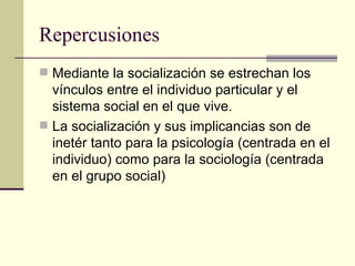 Repercusiones Mediante la socialización se estrechan los vínculos entre el individuo particular y el sistema social en el que vive. La socialización y sus implicancias son de inetér tanto para la psicología (centrada en el individuo) como para la sociología (centrada en el grupo social) 