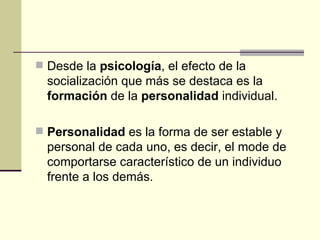 Desde la  psicología , el efecto de la socialización que más se destaca es la  formación  de la  personalidad  individual. Personalidad  es la forma de ser estable y personal de cada uno, es decir, el mode de comportarse característico de un individuo frente a los demás. 