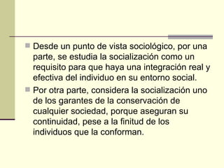 Desde un punto de vista sociológico, por una parte, se estudia la socialización como un requisito para que haya una integración real y efectiva del individuo en su entorno social. Por otra parte, considera la socialización uno de los garantes de la conservación de cualquier sociedad, porque aseguran su continuidad, pese a la finitud de los individuos que la conforman. 