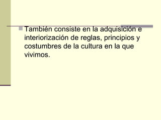 También consiste en la adquisición e interiorización de reglas, principios y costumbres de la cultura en la que vivimos. 