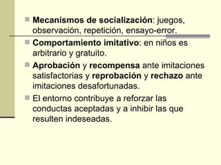 Mecanismos de socialización : juegos, observación, repetición, ensayo-error. Comportamiento imitativo : en niños es arbitrario y gratuito. Aprobación  y  recompensa  ante imitaciones satisfactorias y  reprobación  y  rechazo  ante imitaciones desafortunadas. El entorno contribuye a reforzar las conductas aceptadas y a inhibir las que resulten indeseadas. 