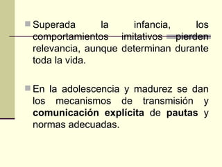 Superada la infancia, los comportamientos imitativos pierden relevancia, aunque determinan durante toda la vida. En la adolescencia y madurez se dan los mecanismos de transmisión y  comunicación explícita  de  pautas  y normas adecuadas. 