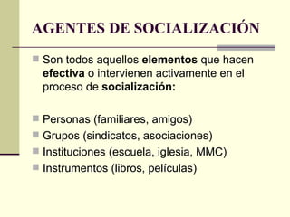 AGENTES DE SOCIALIZACIÓN Son todos aquellos  elementos  que hacen  efectiva  o intervienen activamente en el proceso de  socialización: Personas (familiares, amigos) Grupos (sindicatos, asociaciones) Instituciones (escuela, iglesia, MMC) Instrumentos (libros, películas) 