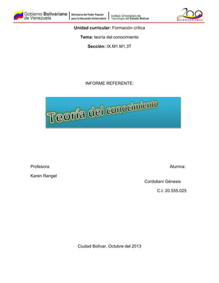 Unidad curricular: Formación crítica
Tema: teoría del conocimiento
Sección: IX.M1.M1.3T

INFORME REFERENTE:

Profesora:

Alumna:

Karen Rangel
Cordoliani Génesis
C.I: 20.555.025

Ciudad Bolívar, Octubre del 2013

 