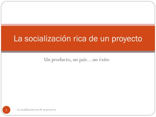 Un producto, un país…un éxito
La socialización rica de un proyecto
1 La socialización rica de un proyecto
 