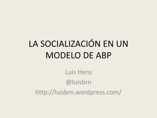 LA SOCIALIZACIÓN EN UN
MODELO DE ABP
Luis Hens
@luisbrn
http://luisbrn.wordpress.com/
 