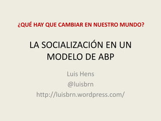 LA SOCIALIZACIÓN EN UN
MODELO DE ABP
Luis Hens
@luisbrn
http://luisbrn.wordpress.com/
¿QUÉ HAY QUE CAMBIAR EN NUESTRO MUNDO?
 