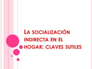 LA SOCIALIZACIÓN
INDIRECTA EN EL
HOGAR: CLAVES SUTILES

 