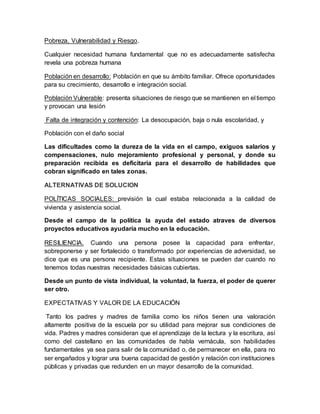 Pobreza, Vulnerabilidad y Riesgo.
Cualquier necesidad humana fundamental que no es adecuadamente satisfecha
revela una pobreza humana
Población en desarrollo: Población en que su ámbito familiar. Ofrece oportunidades
para su crecimiento, desarrollo e integración social.
Población Vulnerable: presenta situaciones de riesgo que se mantienen en el tiempo
y provocan una lesión
Falta de integración y contención: La desocupación, baja o nula escolaridad, y
Población con el daño social
Las dificultades como la dureza de la vida en el campo, exiguos salarios y
compensaciones, nulo mejoramiento profesional y personal, y donde su
preparación recibida es deficitaria para el desarrollo de habilidades que
cobran significado en tales zonas.
ALTERNATIVAS DE SOLUCION
POLÍTICAS SOCIALES: previsión la cual estaba relacionada a la calidad de
vivienda y asistencia social.
Desde el campo de la política la ayuda del estado atraves de diversos
proyectos educativos ayudaría mucho en la educación.
RESILIENCIA. Cuando una persona posee la capacidad para enfrentar,
sobreponerse y ser fortalecido o transformado por experiencias de adversidad, se
dice que es una persona recipiente. Estas situaciones se pueden dar cuando no
tenemos todas nuestras necesidades básicas cubiertas.
Desde un punto de vista individual, la voluntad, la fuerza, el poder de querer
ser otro.
EXPECTATIVAS Y VALOR DE LA EDUCACIÓN
Tanto los padres y madres de familia como los niños tienen una valoración
altamente positiva de la escuela por su utilidad para mejorar sus condiciones de
vida. Padres y madres consideran que el aprendizaje de la lectura y la escritura, así
como del castellano en las comunidades de habla vernácula, son habilidades
fundamentales ya sea para salir de la comunidad o, de permanecer en ella, para no
ser engañados y lograr una buena capacidad de gestión y relación con instituciones
públicas y privadas que redunden en un mayor desarrollo de la comunidad.
 