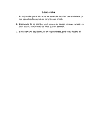 CONCLUSION
1. Es importante que la educación se desarrolle de forma descentralizada, ya
que es parte del desarrollo en conjunto para el país.
2. Importancia de los agentes en el proceso de educar en zonas rurales, es
decir estado, comunidad y los niños quienes estudian.
3. Educación rural es precario, no en su generalidad, pero en su mayoría sí.
 