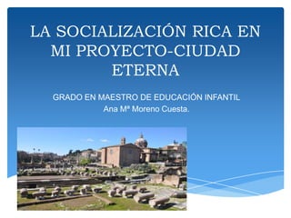 LA SOCIALIZACIÓN RICA EN
MI PROYECTO-CIUDAD
ETERNA
GRADO EN MAESTRO DE EDUCACIÓN INFANTIL
Ana Mª Moreno Cuesta.
 